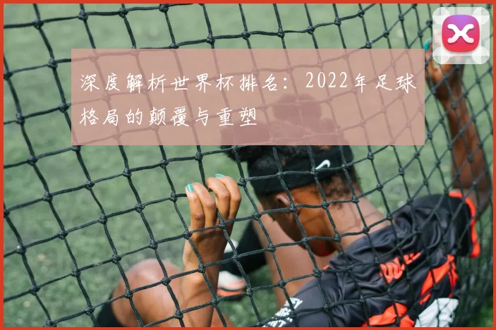 深度解析世界杯排名：2022年足球格局的颠覆与重塑
