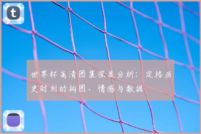 世界杯高清图集深度分析:定格历史时刻的构图、情感与数据
