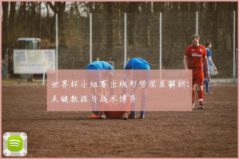 世界杯小组赛出线形势深度解析:关键数据与战术博弈