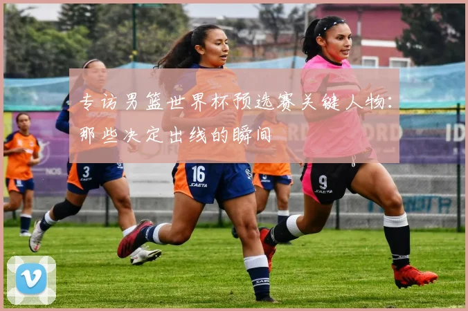 专访男篮世界杯预选赛关键人物:那些决定出线的瞬间