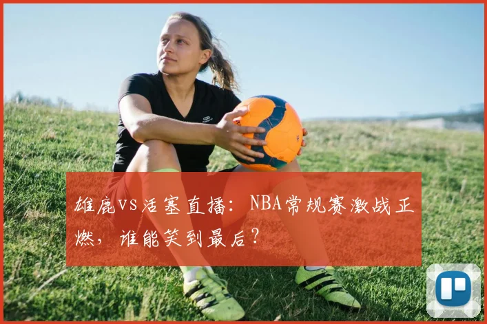 雄鹿vs活塞直播：NBA常规赛激战正燃，谁能笑到最后？