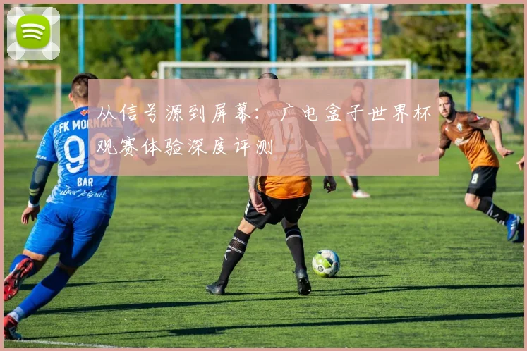 从信号源到屏幕：广电盒子世界杯观赛体验深度评测