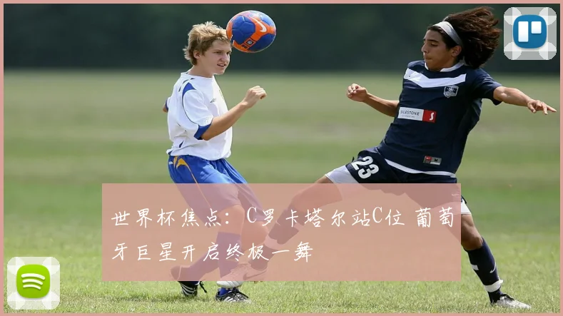 世界杯焦点:C罗卡塔尔站C位 葡萄牙巨星开启终极一舞