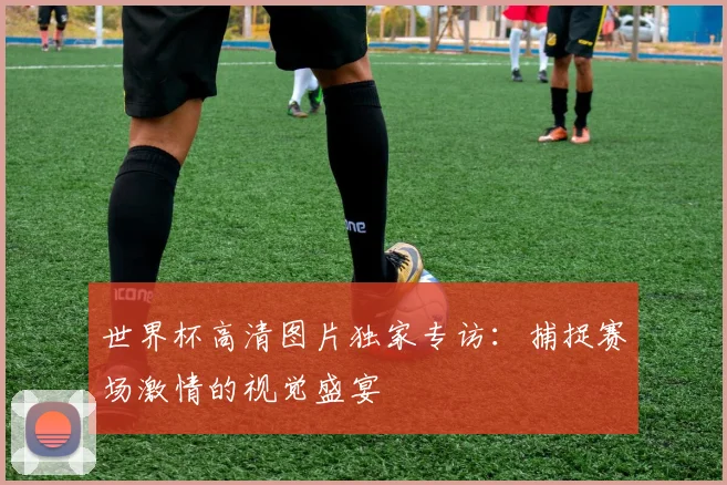 世界杯高清图片独家专访:捕捉赛场激情的视觉盛宴