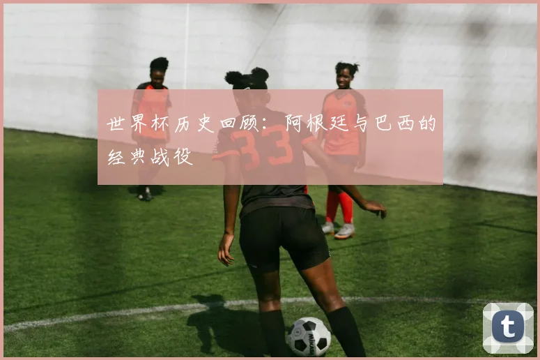 世界杯历史回顾:阿根廷与巴西的经典战役
