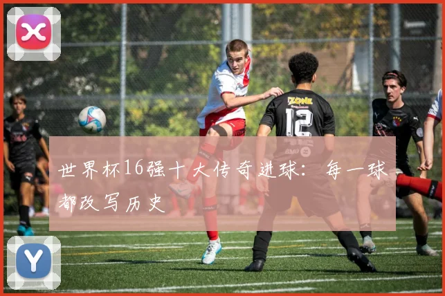 世界杯16强十大传奇进球:每一球都改写历史