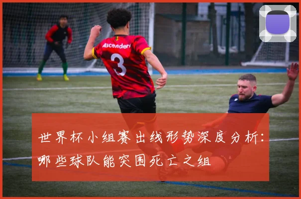 世界杯小组赛出线形势深度分析:哪些球队能突围死亡之组