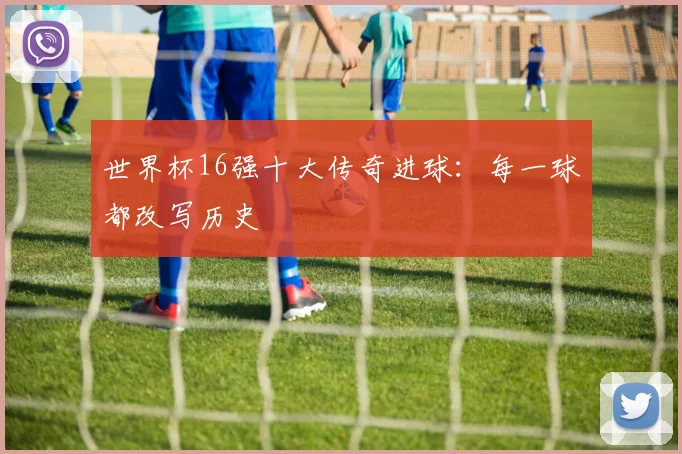 世界杯16强十大传奇进球:每一球都改写历史
