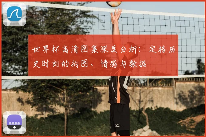 世界杯高清图集深度分析:定格历史时刻的构图、情感与数据