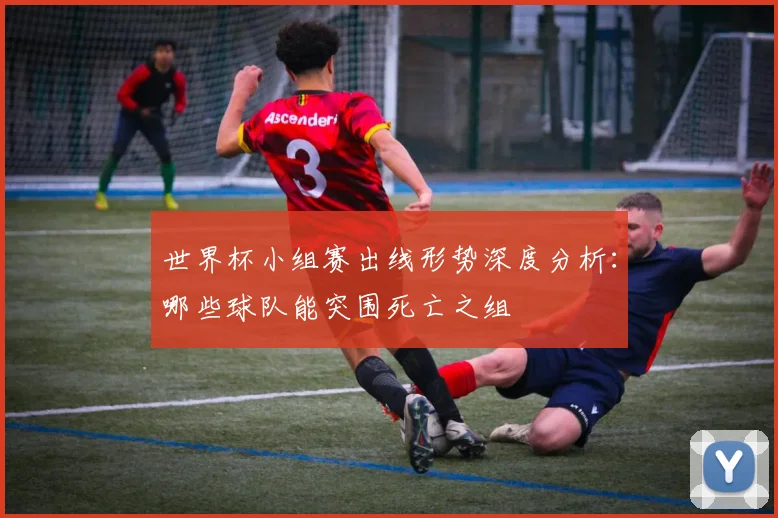 世界杯小组赛出线形势深度分析:哪些球队能突围死亡之组