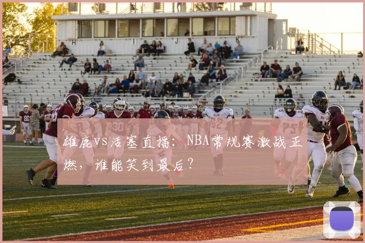 雄鹿vs活塞直播：NBA常规赛激战正燃，谁能笑到最后？