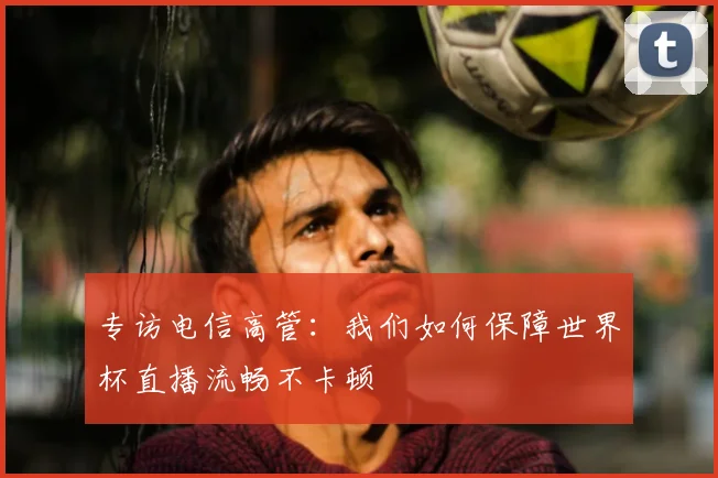 专访电信高管:我们如何保障世界杯直播流畅不卡顿