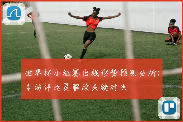 世界杯小组赛出线形势预测分析:专访评论员解读关键对决