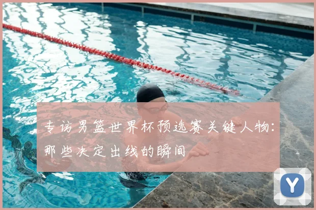 专访男篮世界杯预选赛关键人物:那些决定出线的瞬间