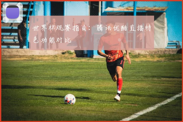 世界杯观赛指南:腾讯优酷直播特色功能对比