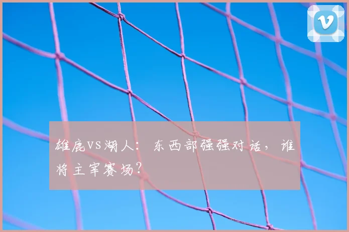 雄鹿vs湖人：东西部强强对话，谁将主宰赛场？