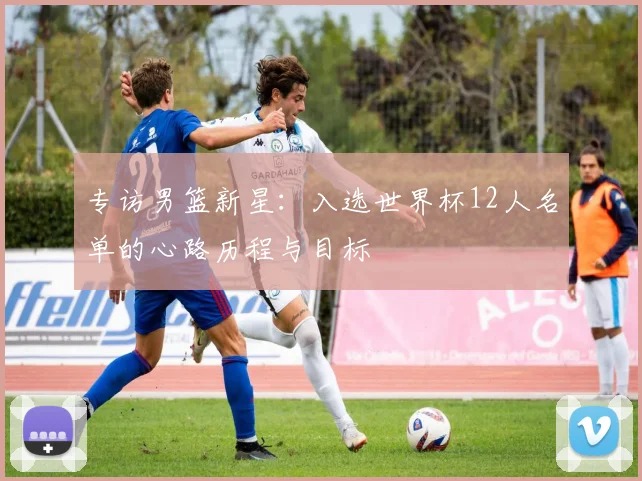 专访男篮新星:入选世界杯12人名单的心路历程与目标