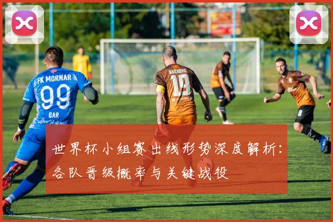 世界杯小组赛出线形势深度解析:各队晋级概率与关键战役