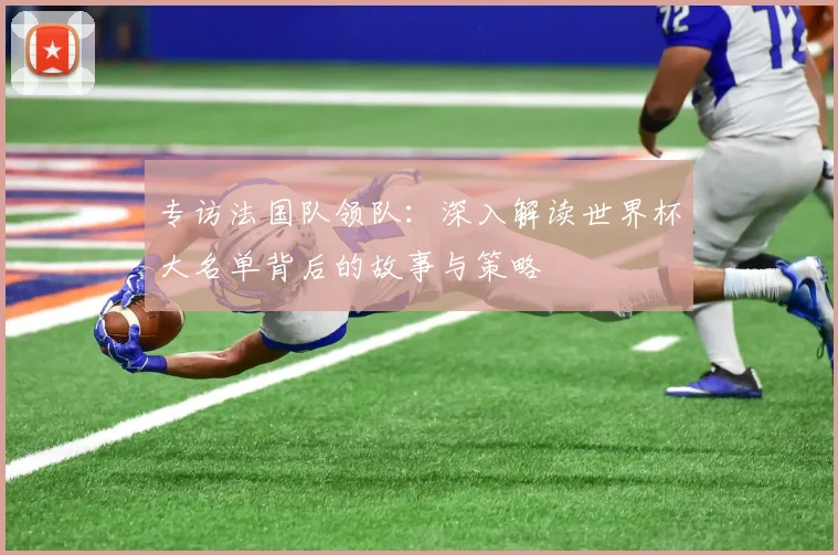 专访法国队领队：深入解读世界杯大名单背后的故事与策略