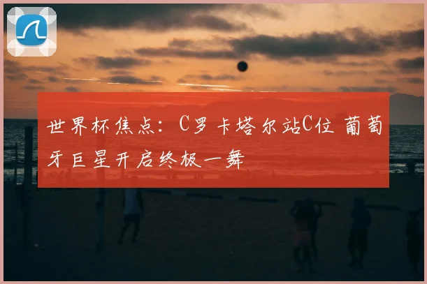 世界杯焦点:C罗卡塔尔站C位 葡萄牙巨星开启终极一舞