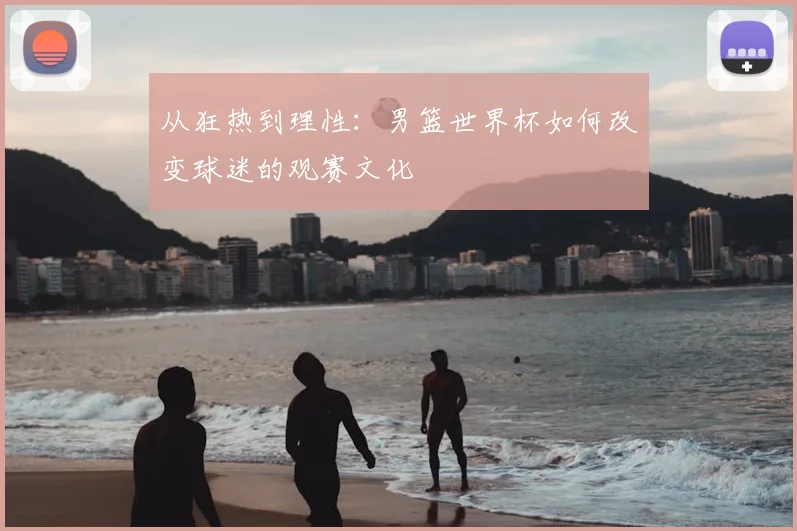 从狂热到理性:男篮世界杯如何改变球迷的观赛文化