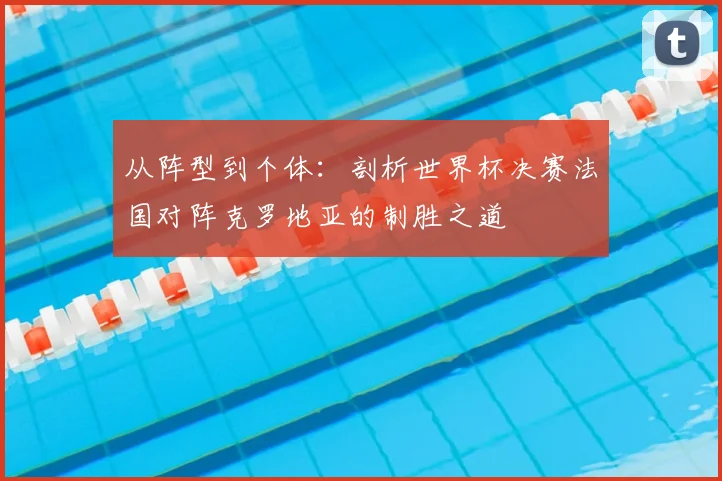 从阵型到个体:剖析世界杯决赛法国对阵克罗地亚的制胜之道
