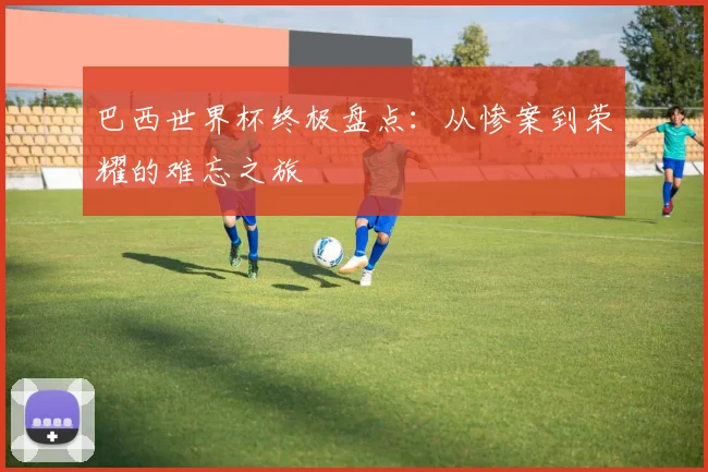 巴西世界杯终极盘点：从惨案到荣耀的难忘之旅