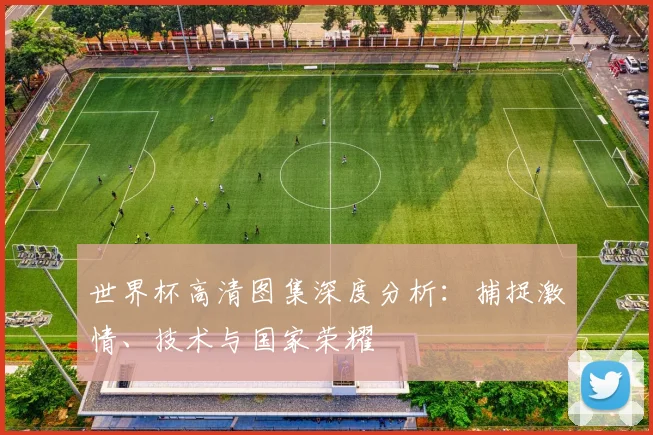 世界杯高清图集深度分析：捕捉激情、技术与国家荣耀