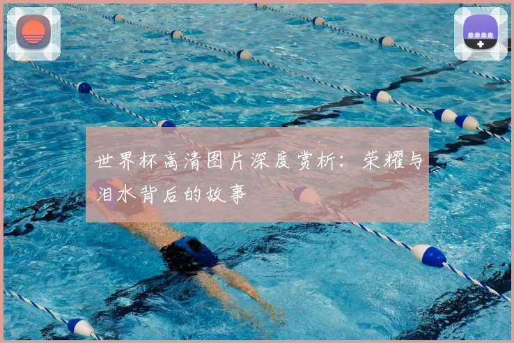 世界杯高清图片深度赏析:荣耀与泪水背后的故事