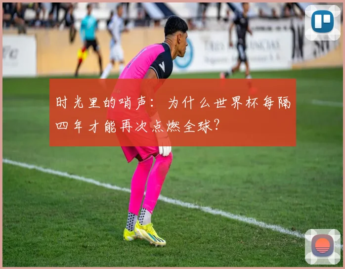 时光里的哨声：为什么世界杯每隔四年才能再次点燃全球？